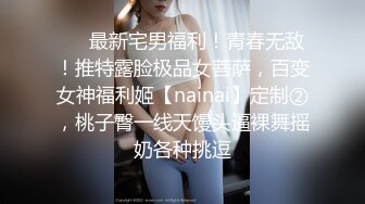 ❤️最新宅男福利！青春无敌！推特露脸极品女菩萨，百变女神福利姬【nainai】定制②，桃子臀一线天馒头逼裸舞摇奶各种挑逗