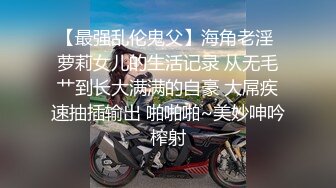 【最强乱伦鬼父】海角老淫 萝莉女儿的生活记录 从无毛艹到长大满满的自豪 大屌疾速抽插输出 啪啪啪~美妙呻吟榨射