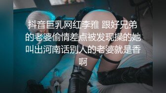 抖音巨乳网红李雅 跟好兄弟的老婆偷情差点被发现操的她叫出河南话别人的老婆就是香啊