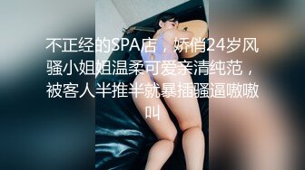 不正经的SPA店，娇俏24岁风骚小姐姐温柔可爱亲清纯范，被客人半推半就暴插骚逼嗷嗷叫