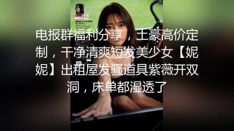 电报群福利分享，土豪高价定制，干净清爽短发美少女【妮妮】出租屋发骚道具紫薇开双洞，床单都湿透了