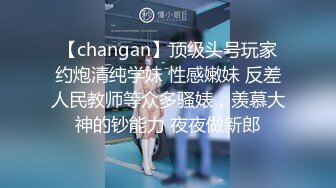 【changan】顶级头号玩家约炮清纯学妹 性感嫩妹 反差人民教师等众多骚婊，羡慕大神的钞能力 夜夜做新郎