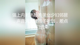 强上内射熟睡的美女少妇邻居，声音太大被孩子听到，差点开门进来