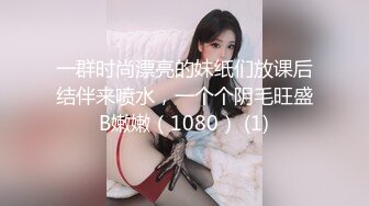 一群时尚漂亮的妹纸们放课后结伴来喷水，一个个阴毛旺盛B嫩嫩（1080） (1)