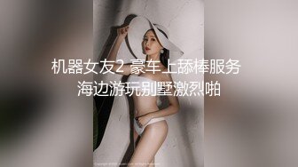 机器女友2 豪车上舔棒服务 海边游玩别墅激烈啪