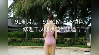 91制片厂，91KCM-105情色修理工从修水道到修逼