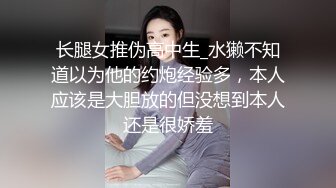 长腿女推伪高中生_水獭不知道以为他的约炮经验多，本人应该是大胆放的但没想到本人还是很娇羞