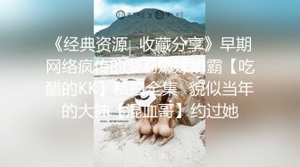 《经典资源✅收藏分享》早期网络疯传的萝莉嫩妹奶霸【吃醋的KK】私拍全集✅貌似当年的大神【混血哥】约过她