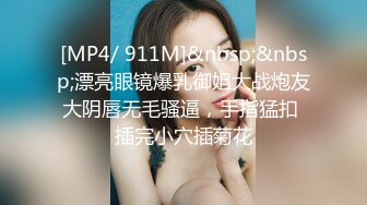 [MP4/ 911M]&nbsp;&nbsp;漂亮眼镜爆乳御姐大战炮友大阴唇无毛骚逼，手指猛扣 插完小穴插菊花