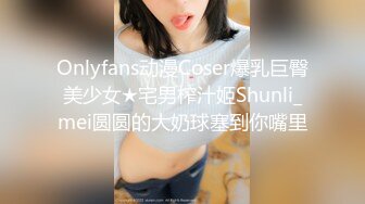 Onlyfans动漫Coser爆乳巨臀美少女★宅男榨汁姬Shunli_mei圆圆的大奶球塞到你嘴里