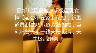 最新12月顶推，超级巨乳女神【老公不在家】私拍，新型道具测试八爪鱼紫薇啪啪，巨乳肥臀无毛一线天馒头逼，天生极品炮架子