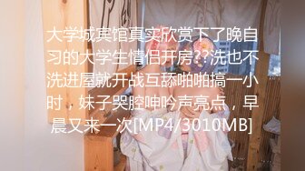 大学城宾馆真实欣赏下了晚自习的大学生情侣开房??洗也不洗进屋就开战互舔啪啪搞一小时，妹子哭腔呻吟声亮点，早晨又来一次[MP4/3010MB]