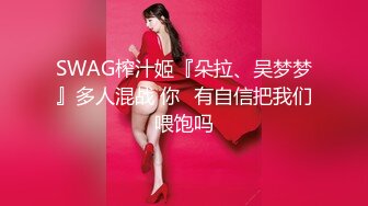 SWAG榨汁姬『朵拉、吴梦梦』多人混战 你⋯有自信把我们喂饱吗