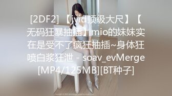 [2DF2] 【jvid顶级大尺】【无码狂暴抽插】mio的妹妹实在是受不了疯狂抽插~身体狂喷白浆狂泄 - soav_evMerge[MP4/125MB][BT种子]