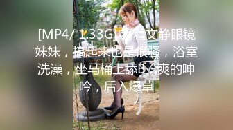 [MP4/ 1.33G] 看着文静眼镜妹妹，搞起来也是很骚，浴室洗澡，坐马桶上舔B，爽的呻吟，后入爆草