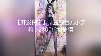 【开发探索】，童颜巨乳小萝莉，2800价格值得