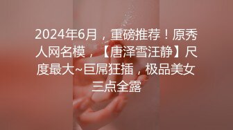 2024年6月，重磅推荐！原秀人网名模，【唐泽雪汪静】尺度最大~巨屌狂插，极品美女三点全露