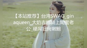 【本站推荐】台湾SWAG_ginaqueen_大奶吉娜騎上閨蜜老公_硬屌狂肏嫩鮑