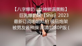 【八字爆奶☆女神嫩逼美鲍】♡♥巨乳爆奶妹『Shir』2023最新订阅啪啪私拍 极品炮架被男友各种操 高清1080P版 (7)