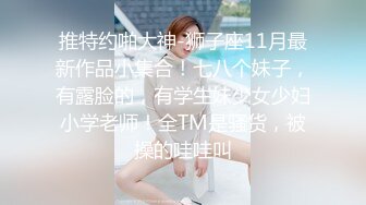 推特约啪大神-狮子座11月最新作品小集合！七八个妹子，有露脸的，有学生妹少女少妇小学老师！全TM是骚货，被操的哇哇叫