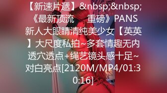 【新速片遞】&nbsp;&nbsp;《最新顶流❤️重磅》PANS新人大眼睛清纯美少女【英英】大尺度私拍~多套情趣无内透穴透点+绳艺镜头感十足~对白亮点[2120M/MP4/01:30:16]