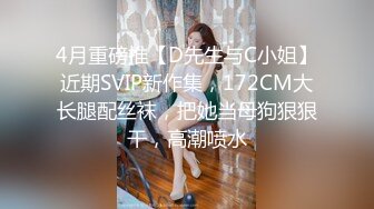 4月重磅推【D先生与C小姐】近期SVIP新作集，172CM大长腿配丝袜，把她当母狗狠狠干，高潮喷水