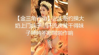 【金三角行动】光头哥约操大奶上门妹子，汗流浃背干得妹子呻吟不断啪啪作响