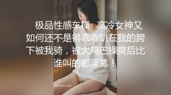 ♈极品性感车模♈高冷女神又如何还不是得乖乖趴在我的胯下被我骑，被大鸡巴操爽后比谁叫的都淫荡！