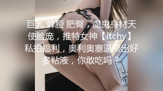 巨乳 蜂腰 肥臀，魔鬼身材天使脸庞，推特女神【itchy】私拍福利，奥利奥塞逼带出好多粘液，你敢吃吗？