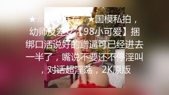 ★☆全网推荐☆★国模私拍，幼师反差女【98小可爱】捆绑口活说好的蹭逼可已经进去一半了，嘴说不要还不停淫叫，对话超淫荡，2K原版