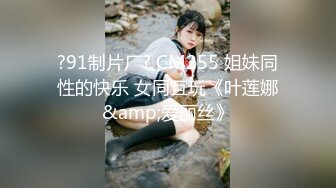 ?91制片厂? CM255 姐妹同性的快乐 女同互玩《叶莲娜&amp;爱丽丝》