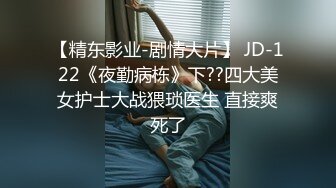 【精东影业-剧情大片】 JD-122《夜勤病栋》下??四大美女护士大战猥琐医生 直接爽死了