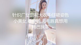 针织厂女厕呢大衣牛仔裙姿色小美女,卷曲的,无毛唇真想用鸡巴抹平