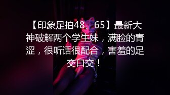 【印象足拍48、65】最新大神破解两个学生妹，满脸的青涩，很听话很配合，害羞的足交口交！