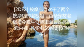 [2DF2] 按摩店寻欢干了两个按摩店的老板娘，苗条身材老板娘今晚牛仔裤里面穿性感情趣内裤 -[MP4/59MB][BT种子]