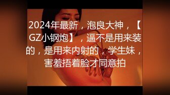 2024年最新，泡良大神，【GZ小钢炮】，逼不是用来装的，是用来内射的，学生妹，害羞捂着脸才同意拍