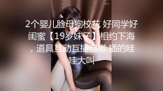 2个婴儿脸母狗校花 好同学好闺蜜【19岁妹子】相约下海，道具互动互插自慰 插的哇哇大叫