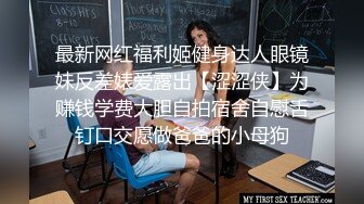 最新网红福利姬健身达人眼镜妹反差婊爱露出【涩涩侠】为赚钱学费大胆自拍宿舍自慰舌钉口交愿做爸爸的小母狗