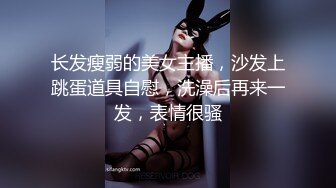 长发瘦弱的美女主播，沙发上跳蛋道具自慰，洗澡后再来一发，表情很骚