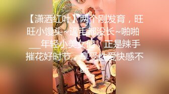 【潇洒红叶】两个刚发育，旺旺小馒头~逼毛都没长~啪啪 ___年轻小美女们，正是辣手摧花好时节，享受性爱快感不断