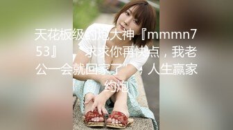 天花板级约炮大神『mmmn753』✅“求求你再快点，我老公一会就回家了”，人生赢家约炮