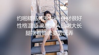 约啪精品外围女神 身材很好性格温顺 高挑迷人白嫩大长腿摆着销魂姿势玩弄