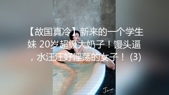 【故国真冷】新来的一个学生妹 20岁超级大奶子！馒头逼，水汪汪好淫荡的女子！ (3)