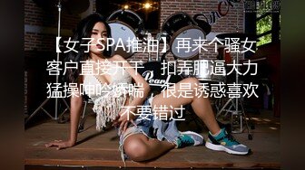 【女子SPA推油】再来个骚女客户直接开干，扣弄肥逼大力猛操呻吟娇喘，很是诱惑喜欢不要错过