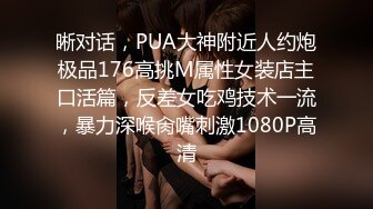 晰对话，PUA大神附近人约炮极品176高挑M属性女装店主口活篇，反差女吃鸡技术一流，暴力深喉肏嘴刺激1080P高清