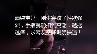 清纯宝妈，刚生完孩子性欲强烈，手指就能扣到高潮，越抠越痒，求网友空降喝奶操逼！