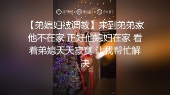 【弟媳妇被调教】来到弟弟家他不在家 正好他媳妇在家 看着弟媳天天寂寞 让我帮忙解决