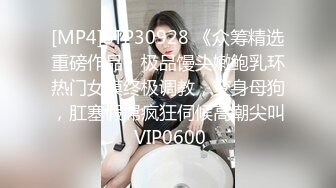 [MP4]STP30928 《众筹精选重磅作品》极品馒头嫩鲍乳环热门女模终极调教，变身母狗，肛塞假屌疯狂伺候高潮尖叫 VIP0600