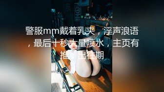 警服mm戴着乳夹，淫声浪语，最后十秒大量喷水，主页有推，出往期