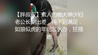 【胖叔叔】素人约啪大神少妇老公长期出差，得不到满足，如狼似虎的年纪怎么办，狂插她